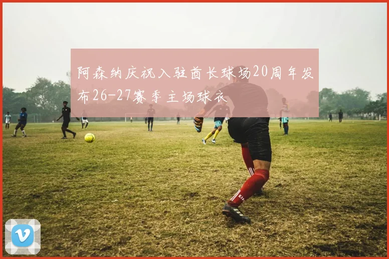 阿森纳庆祝入驻酋长球场20周年发布26-27赛季主场球衣